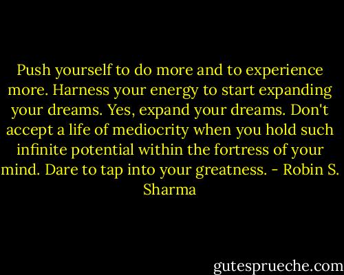 Push yourself to do more and to experience more. Harness your energy to start expanding your dreams. Yes, expand your dreams. Don't accept a life of mediocrity when you hold such infinite potential within the fortress of your mind. Dare to tap into your greatness. - Robin S. Sharma