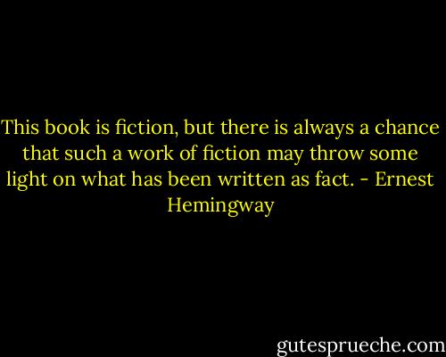 This book is fiction, but there is always a chance that such a work of fiction may throw some light on what has been written as fact. - Ernest Hemingway