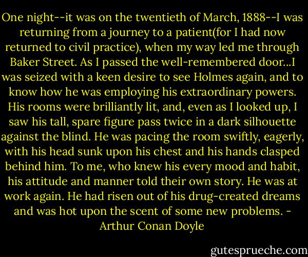 One night--it was on the twentieth of March, 1888--I was returning from a journey to a patient(for I had now returned to civil practice), when my way led me through Baker Street. As I passed the well-remembered door...I was seized with a keen desire to see Holmes again, and to know how he was employing his extraordinary powers. His rooms were brilliantly lit, and, even as I looked up, I saw his tall, spare figure pass twice in a dark silhouette against the blind. He was pacing the room swiftly, eagerly, with his head sunk upon his chest and his hands clasped behind him. To me, who knew his every mood and habit, his attitude and manner told their own story. He was at work again. He had risen out of his drug-created dreams and was hot upon the scent of some new problems. - Arthur Conan Doyle