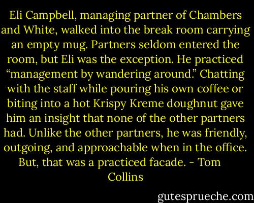 Eli Campbell, managing partner of Chambers and White, walked into the break room carrying an empty mug. Partners seldom entered the room, but Eli was the exception. He practiced “management by wandering around.” Chatting with the staff while pouring his own coffee or biting into a hot Krispy Kreme doughnut gave him an insight that none of the other partners had. Unlike the other partners, he was friendly, outgoing, and approachable when in the office. But, that was a practiced facade. - Tom     Collins