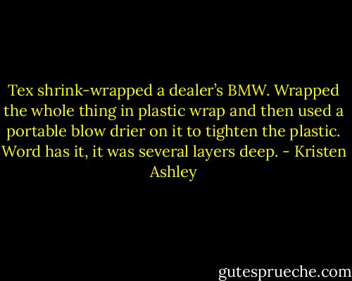 Tex shrink-wrapped a dealer’s BMW. Wrapped the whole<br />thing in plastic wrap and then used a portable blow drier on it<br />to tighten the plastic. Word<br />has it, it was several layers deep. - Kristen Ashley
