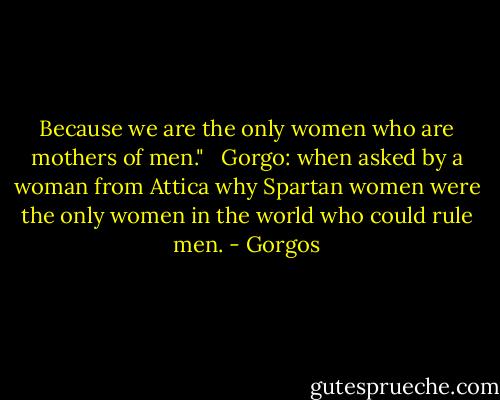Because we are the only women who are mothers of men." <br /><br />Gorgo: when asked by a woman from Attica why Spartan women were the only women in the world who could rule men. - Gorgos