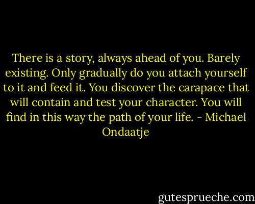 There is a story, always ahead of you. Barely existing. Only gradually do you attach yourself to it and feed it. You discover the carapace that will contain and test your character. You will find in this way the path of your life. - Michael Ondaatje