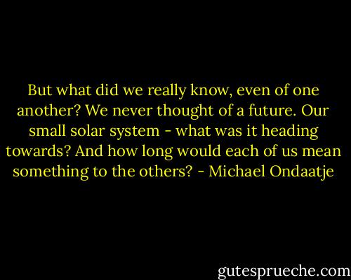 But what did we really know, even of one another? We never thought of a future. Our small solar system - what was it heading towards? And how long would each of us mean something to the others? - Michael Ondaatje