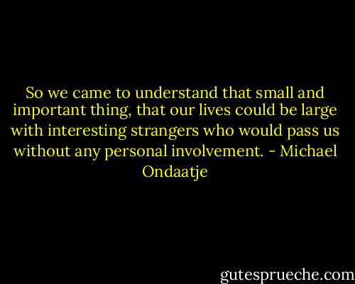 So we came to understand that small and important thing, that our lives could be large with interesting strangers who would pass us without any personal involvement. - Michael Ondaatje