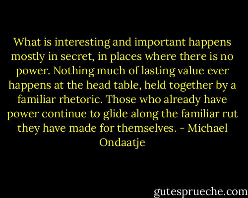 What is interesting and important happens mostly in secret, in places where there is no power. Nothing much of lasting value ever happens at the head table, held together by a familiar rhetoric. Those who already have power continue to glide along the familiar rut they have made for themselves. - Michael Ondaatje