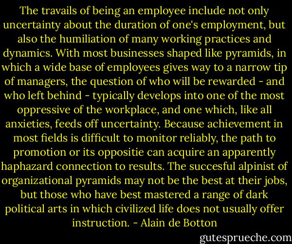 The travails of being an employee include not only uncertainty about the duration of one's employment, but also the humiliation of many working practices and dynamics. With most businesses shaped like pyramids, in which a wide base of employees gives way to a narrow tip of managers, the question of who will be rewarded - and who left behind - typically develops into one of the most oppressive of the workplace, and one which, like all anxieties, feeds off uncertainty. Because achievement in most fields is difficult to monitor reliably, the path to promotion or its oppositie can acquire an apparently haphazard connection to results. The succesful alpinist of organizational pyramids may not be the best at their jobs, but those who have best mastered a range of dark political arts in which civilized life does not usually offer instruction. - Alain de Botton