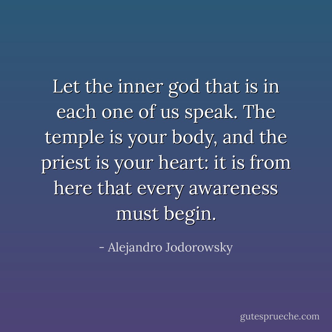 Let the inner god that is in each one of us speak. The temple is your body, and the priest is your heart: it is from here that every awareness must begin. - Alejandro Jodorowsky