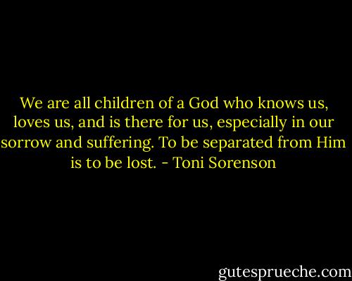 We are all children of a God who knows us, loves us, and is there for us, especially in our sorrow and suffering. To be separated from Him is to be lost. - Toni Sorenson