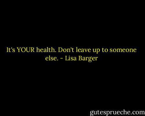 It's YOUR health. Don't leave up to someone else. - Lisa Barger