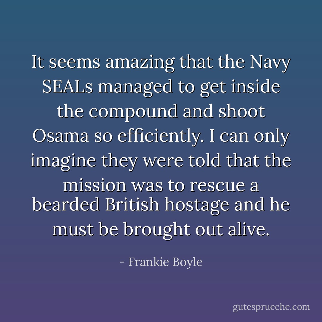 It seems amazing that the Navy SEALs managed to get inside the compound and shoot Osama so efficiently. I can only imagine they were told that the mission was to rescue a bearded British hostage and he must be brought out alive. - Frankie Boyle