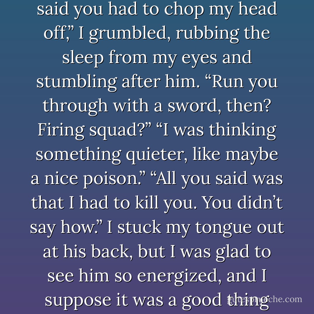 Get moving. We need to find that stag so I don’t have to chop your head off.”<br />“I never said you had to chop my head off,” I grumbled, rubbing the sleep from my eyes and stumbling after him.<br />“Run you through with a sword, then? Firing squad?”<br />“I was thinking something quieter, like maybe a nice poison.”<br />“All you said was that I had to kill you. You didn’t say how.”<br />I stuck my tongue out at his back, but I was glad to see him so energized, and I suppose it was a good thing that he could joke about it all. At least, I hoped he was joking. - Leigh Bardugo