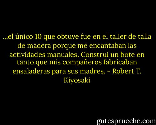 ...el único 10 que obtuve fue en el taller de talla de madera porque me encantaban las actividades manuales. Construí un bote en tanto que mis compañeros fabricaban ensaladeras para sus madres. - Robert T. Kiyosaki