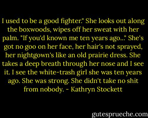 I used to be a good fighter." She looks out along the boxwoods, wipes off her sweat with her palm. "If you'd known me ten years ago..."<br />She's got no goo on her face, her hair's not sprayed, her nightgown's like an old prairie dress. She takes a deep breath through her nose and I see it. I see the white-trash girl she was ten years ago. She was strong. She didn't take no shit from nobody. - Kathryn Stockett