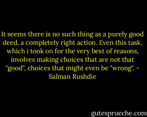 It seems there is no such thing as a purely good deed, a completely right action. Even this task, which i took on for the very best of reasons, involves making choices that are not that "good", choices that might even be "wrong". - Salman Rushdie