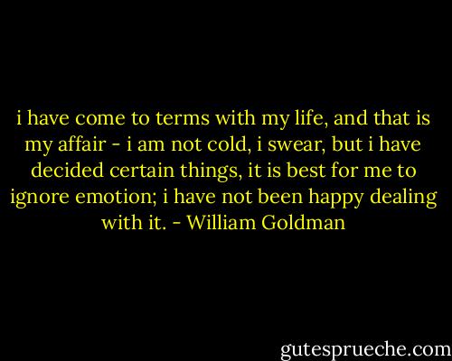i have come to terms with my life, and that is my affair - i am not cold, i swear, but i have decided certain things, it is best for me to ignore emotion; i have not been happy dealing with it. - William Goldman