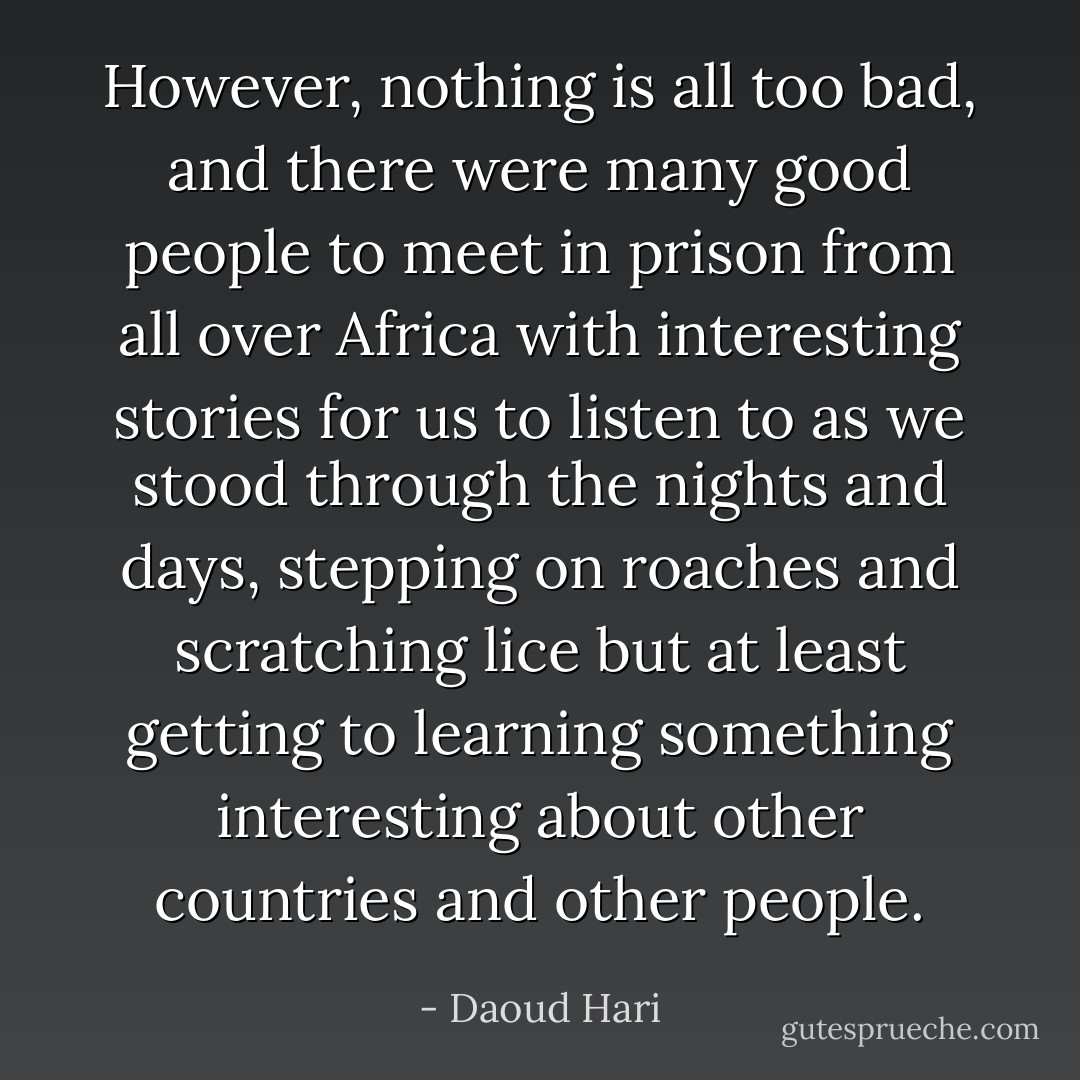However, nothing is all too bad, and there were many good people to meet in prison from all over Africa with interesting stories for us to listen to as we stood through the nights and days, stepping on roaches and scratching lice but at least getting to learning something interesting about other countries and other people. - Daoud Hari