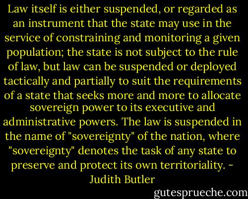 Law itself is either suspended, or regarded as an instrument that the state may use in the service of constraining and monitoring a given population; the state is not subject to the rule of law, but law can be suspended or deployed tactically and partially to suit the requirements of a state that seeks more and more to allocate sovereign power to its executive and administrative powers. The law is suspended in the name of "sovereignty" of the nation, where "sovereignty" denotes the task of any state to preserve and protect its own territoriality. - Judith Butler