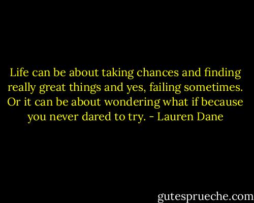 Life can be about taking chances and finding really great things and yes, failing sometimes. Or it can be about wondering what if because you never dared to try. - Lauren Dane