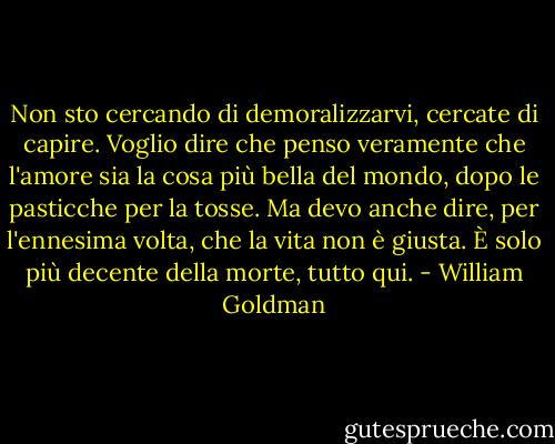 Non sto cercando di demoralizzarvi, cercate di capire. Voglio dire che penso veramente che l'amore sia la cosa più bella del mondo, dopo le pasticche per la tosse. Ma devo anche dire, per l'ennesima volta, che la vita non è giusta. È solo più decente della morte, tutto qui. - William Goldman