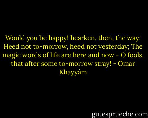 Would you be happy! hearken, then, the way:<br />Heed not to-morrow, heed not yesterday;<br />The magic words of life are here and now -<br />O fools, that after some to-morrow stray! - Omar Khayyám