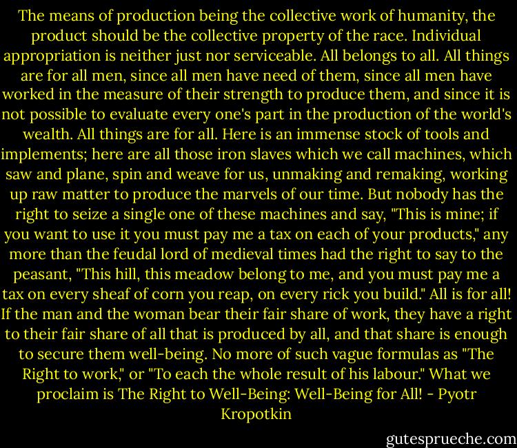 The means of production being the collective work of humanity, the product should be the collective property of the race. Individual appropriation is neither just nor serviceable. All belongs to all. All things are for all men, since all men have need of them, since all men have worked in the measure of their strength to produce them, and since it is not possible to evaluate every one's part in the production of the world's wealth.<br />All things are for all. Here is an immense stock of tools and implements; here are all those iron slaves which we call machines, which saw and plane, spin and weave for us, unmaking and remaking, working up raw matter to produce the marvels of our time. But nobody has the right to seize a single one of these machines and say, "This is mine; if you want to use it you must pay me a tax on each of your products," any more than the feudal lord of medieval times had the right to say to the peasant, "This hill, this meadow belong to me, and you must pay me a tax on every sheaf of corn you reap, on every rick you build."<br />All is for all! If the man and the woman bear their fair share of work, they have a right to their fair share of all that is produced by all, and that share is enough to secure them well-being. No more of such vague formulas as "The Right to work," or "To each the whole result of his labour." What we proclaim is The Right to Well-Being: Well-Being for All! - Pyotr Kropotkin