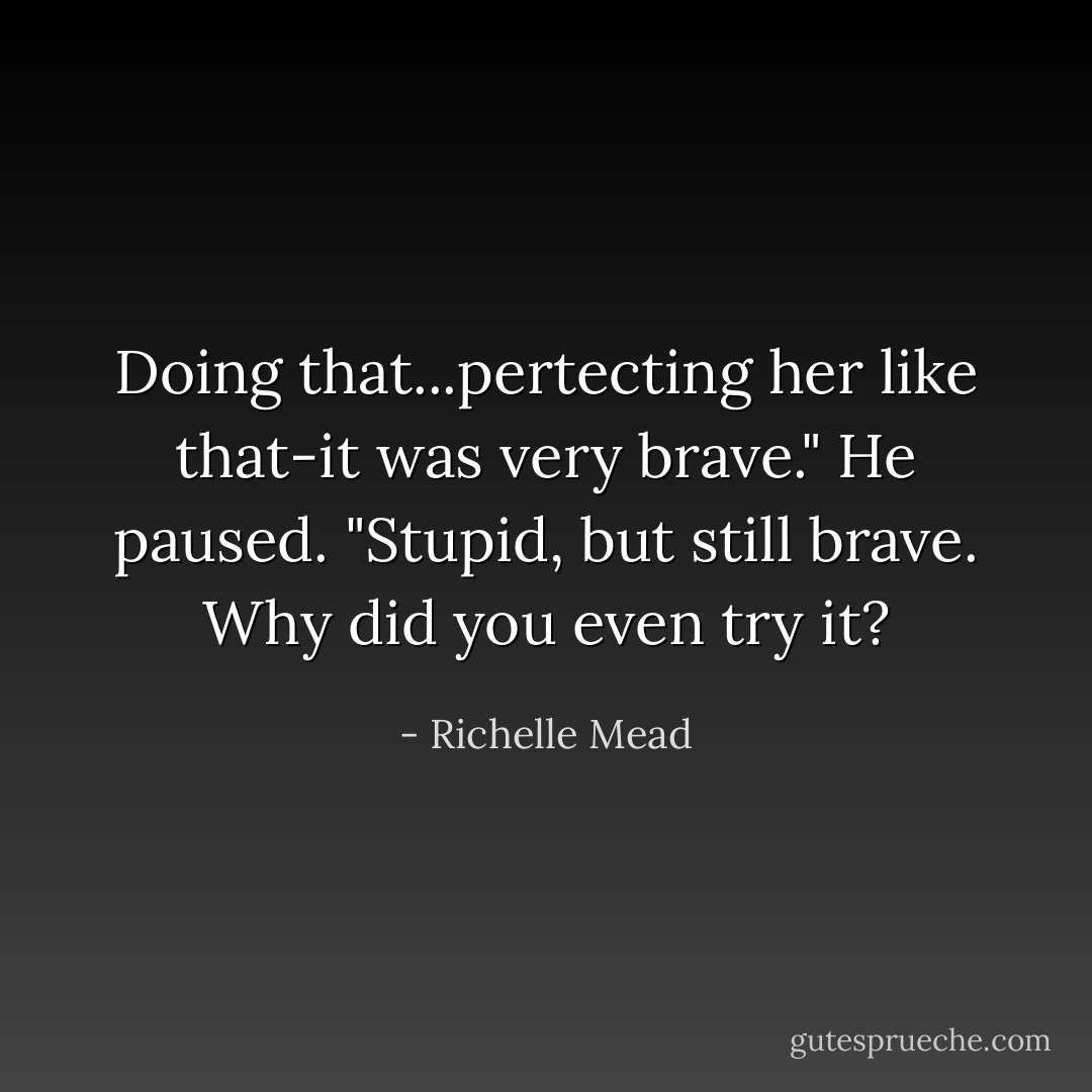 Doing that...pertecting her like that-it was very brave." He paused. "Stupid, but still brave. Why did you even try it? - Richelle Mead