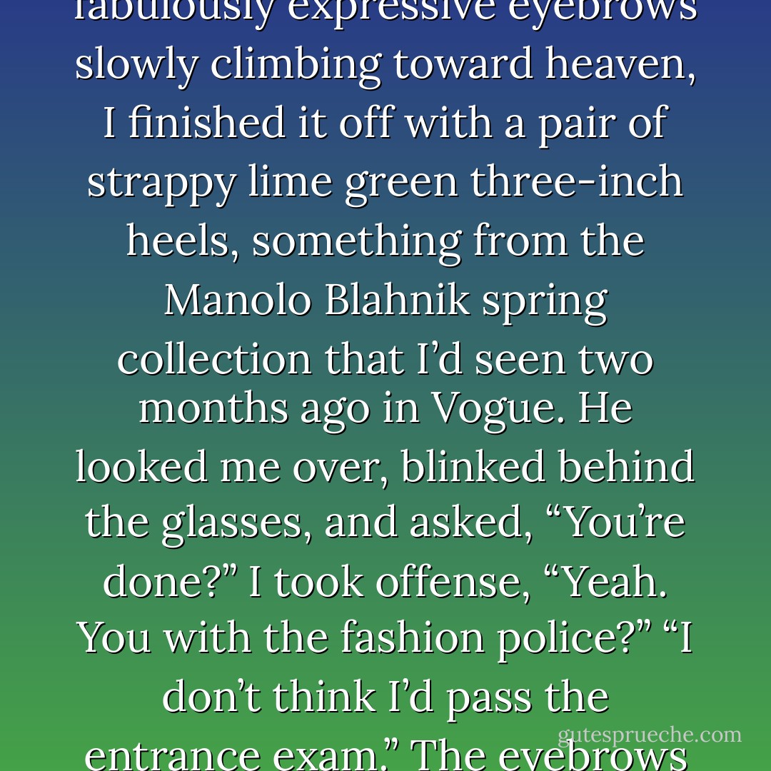 I added pieces the same way I’d constructed my body, from the inside out: boy-cut panties first (lacy), bra (sheer), stockings (thigh high), knee-length leather skirt (black), lime green midriff-baring shirt (polyester). David leaned against the wall and watched this striptease-in-reverse with fabulously expressive eyebrows slowly climbing toward heaven, I finished it off with a pair of strappy lime green three-inch heels, something from the Manolo Blahnik spring collection that I’d seen two months ago in Vogue.<br />He looked me over, blinked behind the glasses, and asked, “You’re done?”<br />I took offense, “Yeah. You with the fashion police?”<br />“I don’t think I’d pass the entrance exam.” The eyebrows didn’t come down. “I never knew you were so…”<br />“Fashionable?”<br />“Not really the word I was thinking.”<br />I struck a pose and looked at him from under my supernaturally lustrous eyelashes. “Come on, you know it’s sexy.”<br />“And that’s sort of my point. - Rachel Caine