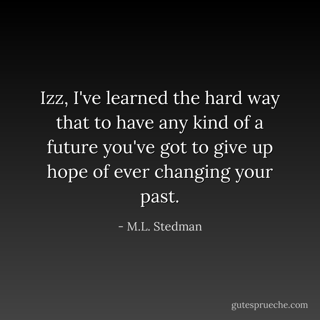 Izz, I've learned the hard way that to have any kind of a future you've got to give up hope of ever changing your past. - M.L. Stedman
