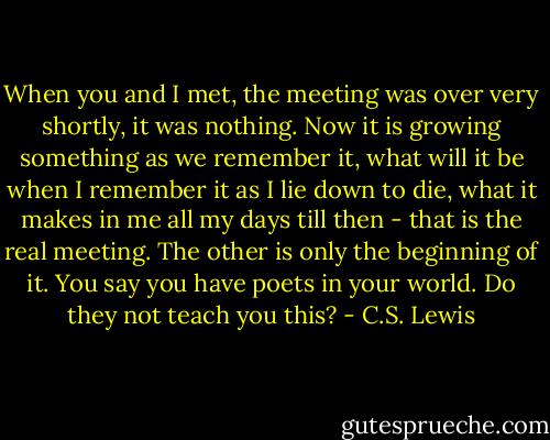 When you and I met, the meeting was over very shortly, it was nothing. Now it is growing something as we remember it, what will it be when I remember it as I lie down to die, what it makes in me all my days till then - that is the real meeting. The other is only the beginning of it. You say you have poets in your world. Do they not teach you this? - C.S. Lewis