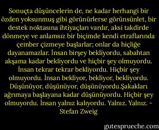 Sonuçta düşüncelerin de, ne kadar herhangi bir özden yoksunmuş gibi görünürlerse görünsünlet, bir destek noktasına ihtiyaçları vardır, aksi takdirde dönmeye ve anlamsız bir biçimde kendi etraflarında çember çizmeye başlarlar; onlar da hiçliğe dayanamazlar. İnsan birşey bekliyordu, sabahtan akşama kadar bekliyordu ve hiçbir şey olmuyordu. İnsan tekrar tekrar bekliyordu. Hiçbir şey olmuyordu. İnsan bekliyor, bekliyor, bekliyordu. Düşünüyor, düşünüyor, düşünüyordu.Şakakları ağrımaya başlayana kadar düşünüyordu. Hiçbir şey olmuyordu. İnsan yalnız kalıyordu. Yalnız. Yalnız. - Stefan Zweig