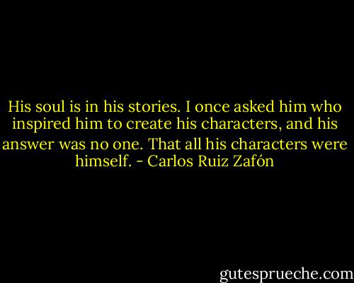 His soul is in his stories. I once asked him who inspired him to create his characters, and his answer was no one. That all his characters were himself. - Carlos Ruiz Zafón