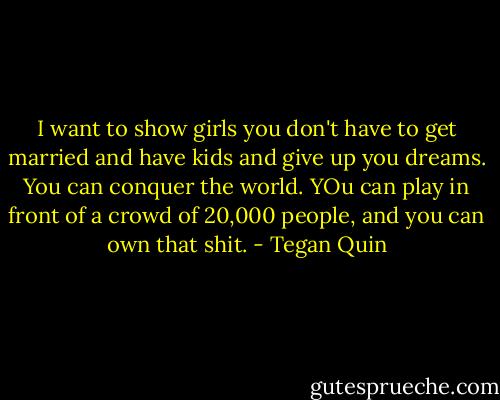 I want to show girls you don't have to get married and have kids and give up you dreams. You can conquer the world. YOu can play in front of a crowd of 20,000 people, and you can own that shit. - Tegan Quin