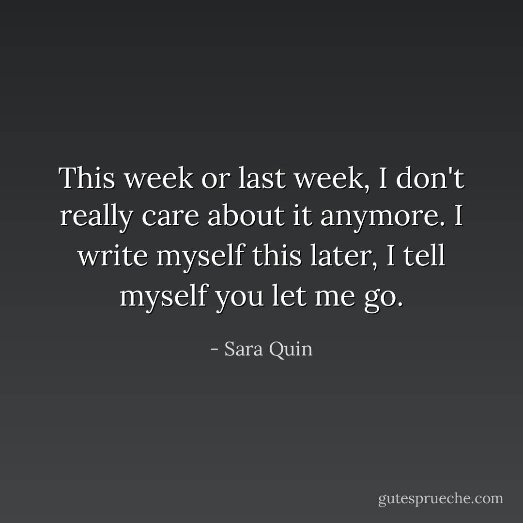 This week or last week, I don't really care about it anymore. I write myself this later, I tell myself you let me go. - Sara Quin