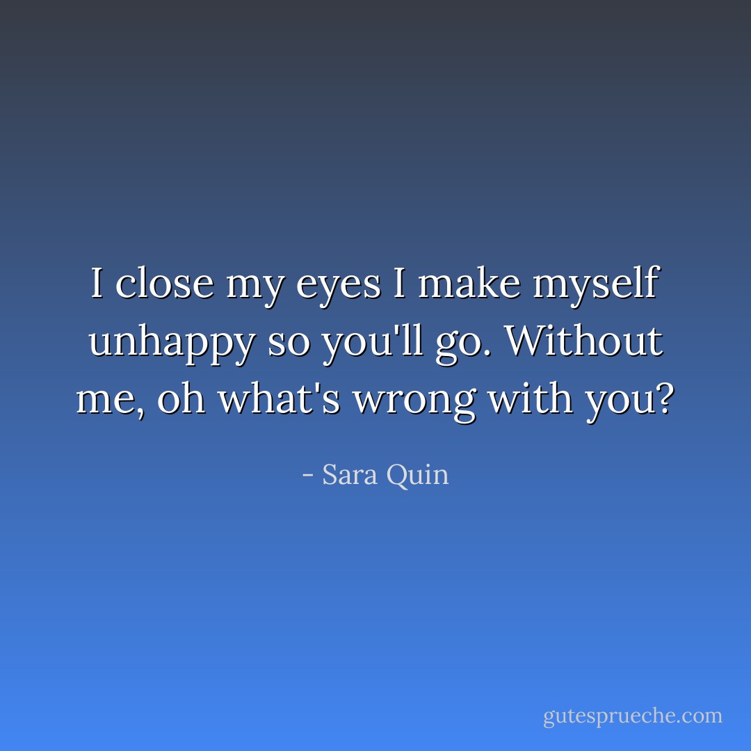 I close my eyes I make myself unhappy so you'll go. Without me, oh what's wrong with you? - Sara Quin