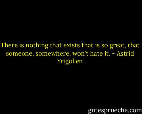 There is nothing that exists that is so great, that someone, somewhere, won't hate it. - Astrid Yrigollen