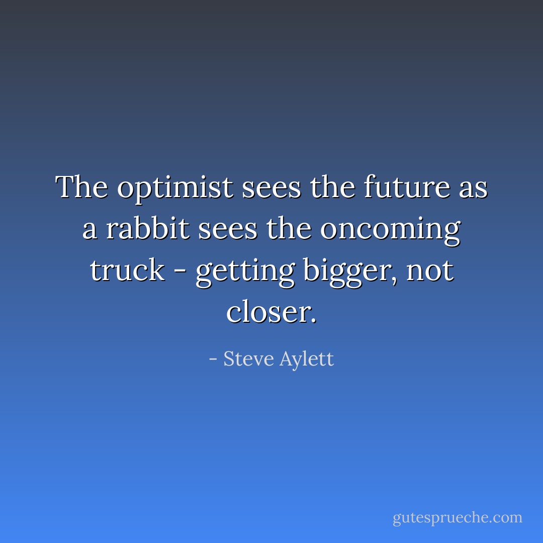 The optimist sees the future as a rabbit sees the oncoming truck - getting bigger, not closer. - Steve Aylett