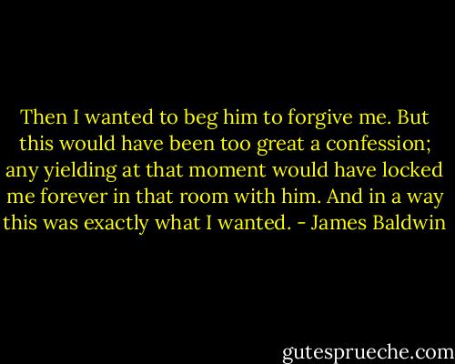 Then I wanted to beg him to forgive me. But this would have been too great a confession; any yielding at that moment would have locked me forever in that room with him. And in a way this was exactly what I wanted. - James Baldwin