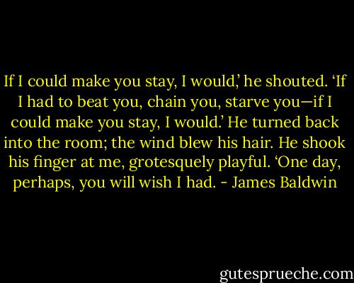 If I could make you stay, I would,’ he shouted. ‘If I had to beat you, chain you, starve you—if I could make you stay, I would.’ He turned back into the room; the wind blew his hair. He shook his finger at me, grotesquely playful. ‘One day, perhaps, you will wish I had. - James Baldwin