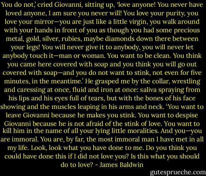 You do not,’ cried Giovanni, sitting up, ‘love anyone! You never have loved anyone, I am sure you never will! You love your purity, you love your mirror—you are just like a little virgin, you walk around with your hands in front of you as though you had some precious metal, gold, silver, rubies, maybe diamonds down there between your legs! You will never give it to anybody, you will never let anybody touch it—man or woman. You want to be clean. You think you came here covered with soap and you think you will go out covered with soap—and you do not want to stink, not even for five minutes, in the meantime.’ He grasped me by the collar, wrestling and caressing at once, fluid and iron at once: saliva spraying from his lips and his eyes full of tears, but with the bones of his face showing and the muscles leaping in his arms and neck. ‘You want to leave Giovanni because he makes you stink. You want to despise Giovanni because he is not afraid of the stink of love. You want to kill him in the name of all your lying little moralities. And you—you are immoral. You are, by far, the most immoral man I have met in all my life. Look, look what you have done to me. Do you think you could have done this if I did not love you? Is this what you should do to love? - James Baldwin