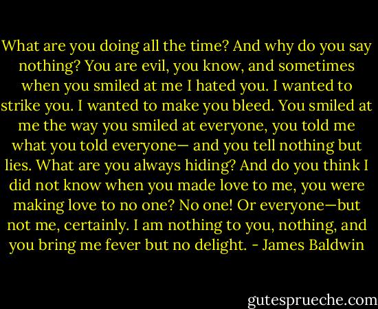 What are you doing all the time? And why do you say nothing? You are evil, you know, and sometimes when you smiled at me I hated you. I wanted to strike you. I wanted to make you bleed. You smiled at me the way you smiled at everyone, you told me what you told everyone— and you tell nothing but lies. What are you always hiding? And do you think I did not know when you made love to me, you were making love to no one? No one! Or everyone—but not me, certainly. I am nothing to you, nothing, and you bring me fever but no delight. - James Baldwin