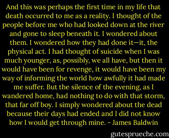 And this was perhaps the first time in my life that death occurred to me as a reality. I thought of the people before me who had looked down at the river and gone to sleep beneath it. I wondered about them. I wondered how they had done it—it, the physical act. I had thought of suicide when I was much younger, as, possibly, we all have, but then it would have been for revenge, it would have been my way of informing the world how awfully it had made me suffer. But the silence of the evening, as I wandered home, had nothing to do with that storm, that far off boy. I simply wondered about the dead because their days had ended and I did not know how I would get through mine. - James Baldwin