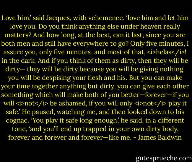 Love him,’ said Jacques, with vehemence, ‘love him and let him love you. Do you think anything else under heaven really matters? And how long, at the best, can it last, since you are both men and still have everywhere to go? Only five minutes, I assure you, only five minutes, and most of that, <i>helas</i>! in the dark. And if you think of them as dirty, then they will be dirty— they will be dirty because you will be giving nothing, you will be despising your flesh and his. But you can make your time together anything but dirty, you can give each other something which will make both of you better—forever—if you will <i>not</i> be ashamed, if you will only <i>not</i> play it safe.’ He paused, watching me, and then looked down to his cognac. ‘You play it safe long enough,’ he said, in a different tone, ‘and you’ll end up trapped in your own dirty body, forever and forever and forever—like me. - James Baldwin