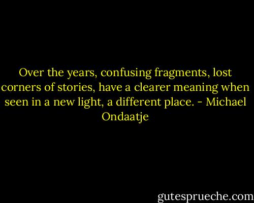 Over the years, confusing fragments, lost corners of stories, have a clearer meaning when seen in a new light, a different place. - Michael Ondaatje