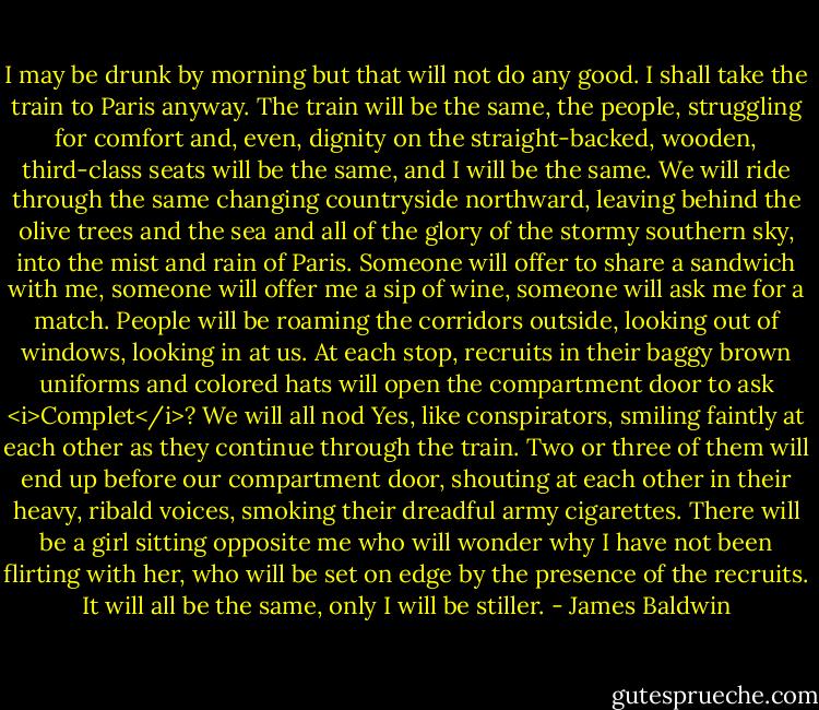 I may be drunk by morning but that will not do any good. I shall take the train to Paris anyway. The train will be the same, the people, struggling for comfort and, even, dignity on the straight-backed, wooden, third-class seats will be the same, and I will be the same. We will ride through the same changing countryside northward, leaving behind the olive trees and the sea and all of the glory of the stormy southern sky, into the mist and rain of Paris. Someone will offer to share a sandwich with me, someone will offer me a sip of wine, someone will ask me for a match. People will be roaming the corridors outside, looking out of windows, looking in at us. At each stop, recruits in their baggy brown uniforms and colored hats will open the compartment door to ask <i>Complet</i>? We will all nod Yes, like conspirators, smiling faintly at each other as they continue through the train. Two or three of them will end up before our compartment door, shouting at each other in their heavy, ribald voices, smoking their dreadful army cigarettes. There will be a girl sitting opposite me who will wonder why I have not been flirting with her, who will be set on edge by the presence of the recruits. It will all be the same, only I will be stiller. - James Baldwin