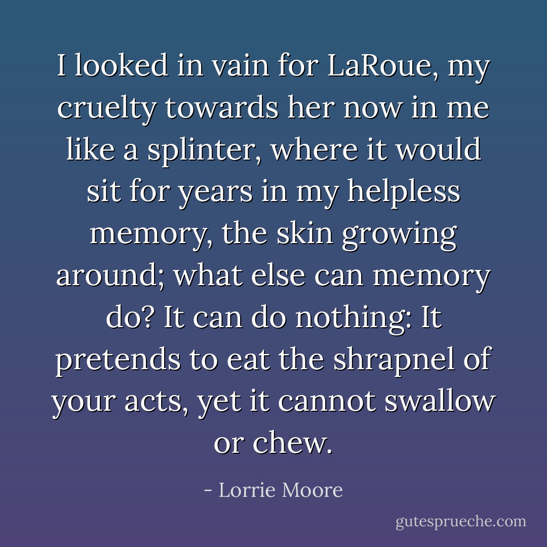 I looked in vain for LaRoue, my cruelty towards her now in me like a splinter, where it would sit for years in my helpless memory, the skin growing around; what else can memory do? It can do nothing: It pretends to eat the shrapnel of your acts, yet it cannot swallow or chew. - Lorrie Moore