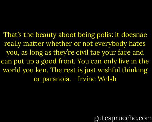 That’s the beauty aboot being polis: it doesnae really matter whether or not everybody hates you, as long as they’re civil tae your face and can put up a good front. You can only live in the world you ken. The rest is just wishful thinking or paranoia. - Irvine Welsh