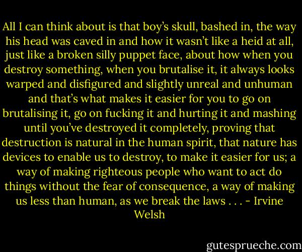 All I can think about is that boy’s skull, bashed in, the way his head was caved in and how it wasn’t like a heid at all, just like a broken silly puppet face, about how when you destroy something, when you brutalise it, it always looks warped and disfigured and slightly unreal and unhuman and that’s what makes it easier for you to go on brutalising it, go on fucking it and hurting it and mashing until you’ve destroyed it completely, proving that destruction is natural in the human spirit, that nature has devices to enable us to destroy, to make it easier for us; a way of making righteous people who want to act do things without the fear of consequence, a way of making us less than human, as we break the laws . . . - Irvine Welsh