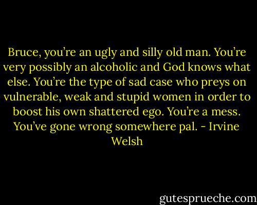 Bruce, you’re an ugly and silly old man. You’re very possibly an alcoholic and God knows what else. You’re the type of sad case who preys on vulnerable, weak and stupid women in order to boost his own shattered ego. You’re a mess. You’ve gone wrong somewhere pal. - Irvine Welsh