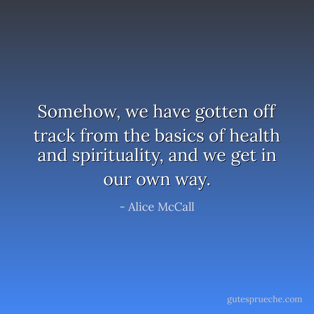 Somehow, we have gotten off track from the basics of health and spirituality, and we get in our own way. - Alice McCall